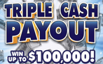 Triple Cash Payout, $10 Ticket, win up to $100,000, you could win double or triple your prize 